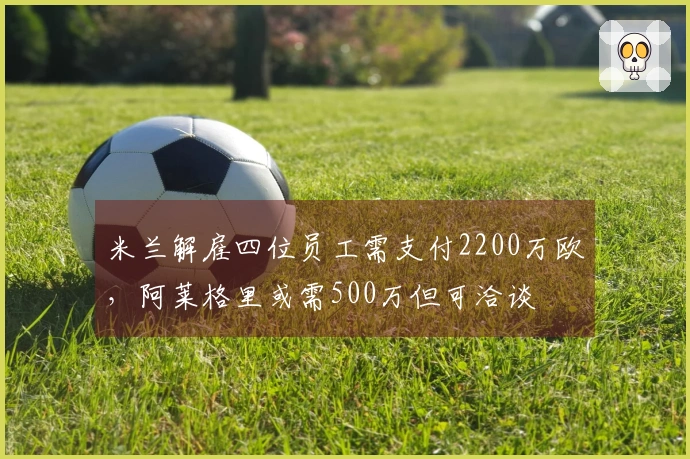 米兰解雇四位员工需支付2200万欧，阿莱格里或需500万但可洽谈