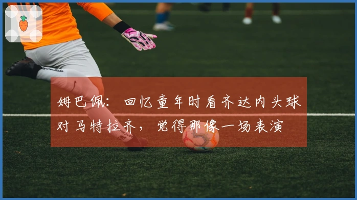 姆巴佩：回忆童年时看齐达内头球对马特拉齐，觉得那像一场表演