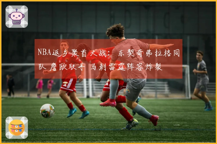 NBA返乡聚首大战：东契奇弗拉格同队 詹欧联手 马刺雷霆阵容炸裂