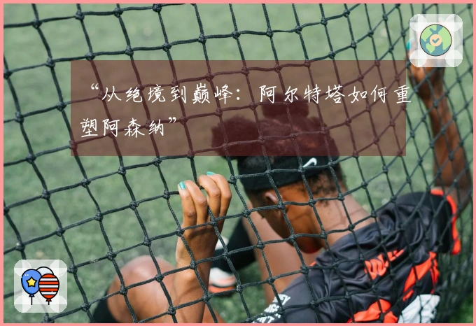 “从绝境到巅峰：阿尔特塔如何重塑阿森纳”